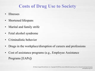 Costs of Drug Use to Society
• Illnesses
• Shortened lifespans
• Marital and family strife
• Fetal alcohol syndrome
• Criminalistic behavior
• Drugs in the workplace/disruption of careers and professions
• Cost of assistance programs (e.g., Employee Assistance
Programs [EAPs])
 
