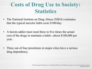 Costs of Drug Use to Society:
Statistics
• The National Institute on Drug Abuse (NIDA) estimates
that the typical narcotic habit costs $100/day.
• A heroin addict must steal three to five times the actual
cost of the drugs to maintain a habit—about $100,000 per
year.
• Three out of four prostitutes in major cities have a serious
drug dependency.
 