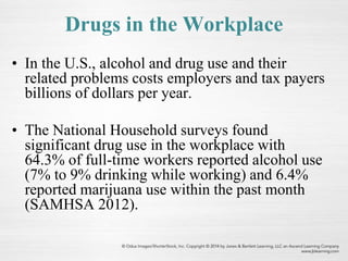 Drugs in the Workplace
• In the U.S., alcohol and drug use and their
related problems costs employers and tax payers
billions of dollars per year.
• The National Household surveys found
significant drug use in the workplace with
64.3% of full-time workers reported alcohol use
(7% to 9% drinking while working) and 6.4%
reported marijuana use within the past month
(SAMHSA 2012).
 