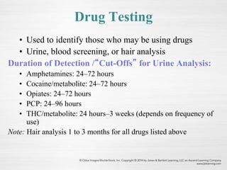 Drug Testing
• Used to identify those who may be using drugs
• Urine, blood screening, or hair analysis
Duration of Detection /“Cut-Offs” for Urine Analysis:
• Amphetamines: 24–72 hours
• Cocaine/metabolite: 24–72 hours
• Opiates: 24–72 hours
• PCP: 24–96 hours
• THC/metabolite: 24 hours–3 weeks (depends on frequency of
use)
Note: Hair analysis 1 to 3 months for all drugs listed above
 