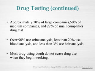 Drug Testing (continued)
• Approximately 70% of large companies,50% of
medium companies, and 22% of small companies
drug test.
• Over 90% use urine analysis, less than 20% use
blood analysis, and less than 3% use hair analysis.
• Most drug-using youth do not cease drug use
when they begin working.
 