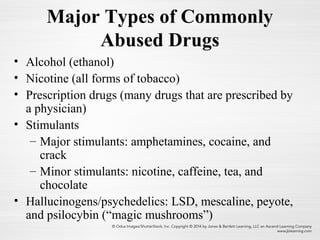 Major Types of Commonly
Abused Drugs
• Alcohol (ethanol)
• Nicotine (all forms of tobacco)
• Prescription drugs (many drugs that are prescribed by
a physician)
• Stimulants
– Major stimulants: amphetamines, cocaine, and
crack
– Minor stimulants: nicotine, caffeine, tea, and
chocolate
• Hallucinogens/psychedelics: LSD, mescaline, peyote,
and psilocybin (“magic mushrooms”)
 