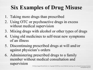 Six Examples of Drug Misuse
1. Taking more drugs than prescribed
2. Using OTC or psychoactive drugs in excess
without medical supervision
3. Mixing drugs with alcohol or other types of drugs
4. Using old medicines to self-treat new symptoms
of an illness
5. Discontinuing prescribed drugs at will and/or
against physician’s orders
6. Administering prescribed drugs to a family
member without medical consultation and
supervision
 