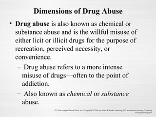 Dimensions of Drug Abuse
• Drug abuse is also known as chemical or
substance abuse and is the willful misuse of
either licit or illicit drugs for the purpose of
recreation, perceived necessity, or
convenience.
– Drug abuse refers to a more intense
misuse of drugs—often to the point of
addiction.
– Also known as chemical or substance
abuse.
 