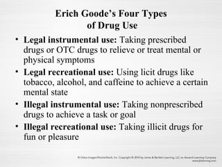 Erich Goode’s Four Types
of Drug Use
• Legal instrumental use: Taking prescribed
drugs or OTC drugs to relieve or treat mental or
physical symptoms
• Legal recreational use: Using licit drugs like
tobacco, alcohol, and caffeine to achieve a certain
mental state
• Illegal instrumental use: Taking nonprescribed
drugs to achieve a task or goal
• Illegal recreational use: Taking illicit drugs for
fun or pleasure
 