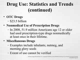 Drug Use: Statistics and Trends
(continued)
• OTC Drugs
– $23.5 billion
• Nonmedical Use of Prescription Drugs
– In 2008, 51.9 million Americans age 12 or older
had used prescription-type drugs nonmedically
at least once in their lifetime.
• Miscellaneous Drugs
– Examples include inhalants, nutmeg, and
morning glory seeds
– Extent of use cannot be verified
 