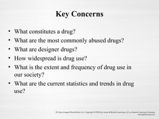 Key Concerns
• What constitutes a drug?
• What are the most commonly abused drugs?
• What are designer drugs?
• How widespread is drug use?
• What is the extent and frequency of drug use in
our society?
• What are the current statistics and trends in drug
use?
 