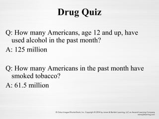 Drug Quiz
Q: How many Americans, age 12 and up, have
used alcohol in the past month?
A: 125 million
Q: How many Americans in the past month have
smoked tobacco?
A: 61.5 million
 