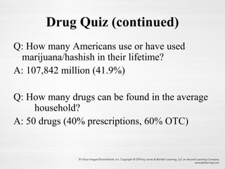 Drug Quiz (continued)
Q: How many Americans use or have used
marijuana/hashish in their lifetime?
A: 107,842 million (41.9%)
Q: How many drugs can be found in the average
household?
A: 50 drugs (40% prescriptions, 60% OTC)
 