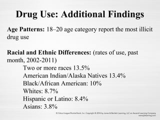 Age Patterns: 18–20 age category report the most illicit
drug use
Racial and Ethnic Differences: (rates of use, past
month, 2002-2011)
Two or more races 13.5%
American Indian/Alaska Natives 13.4%
Black/African American: 10%
Whites: 8.7%
Hispanic or Latino: 8.4%
Asians: 3.8%
Drug Use: Additional Findings
 