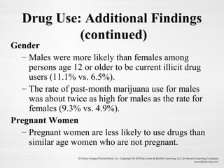 Drug Use: Additional Findings
(continued)
Gender
– Males were more likely than females among
persons age 12 or older to be current illicit drug
users (11.1% vs. 6.5%).
– The rate of past-month marijuana use for males
was about twice as high for males as the rate for
females (9.3% vs. 4.9%).
Pregnant Women
– Pregnant women are less likely to use drugs than
similar age women who are not pregnant.
 