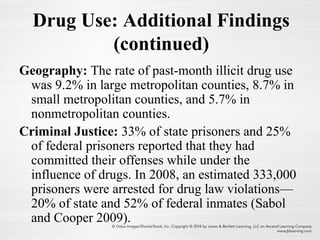 Geography: The rate of past-month illicit drug use
was 9.2% in large metropolitan counties, 8.7% in
small metropolitan counties, and 5.7% in
nonmetropolitan counties.
Criminal Justice: 33% of state prisoners and 25%
of federal prisoners reported that they had
committed their offenses while under the
influence of drugs. In 2008, an estimated 333,000
prisoners were arrested for drug law violations—
20% of state and 52% of federal inmates (Sabol
and Cooper 2009).
Drug Use: Additional Findings
(continued)
 