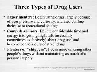 Three Types of Drug Users
• Experimenters: Begin using drugs largely because
of peer pressure and curiosity, and they confine
their use to recreational settings
• Compulsive users: Devote considerable time and
energy into getting high, talk incessantly
(sometimes exclusively) about drug use, and
become connoisseurs of street drugs
• Floaters or “chippers”: Focus more on using other
people’s drugs without maintaining as much of a
personal supply
 