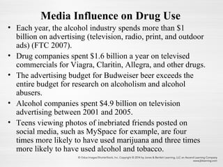 Media Influence on Drug Use
• Each year, the alcohol industry spends more than $1
billion on advertising (television, radio, print, and outdoor
ads) (FTC 2007).
• Drug companies spent $1.6 billion a year on televised
commercials for Viagra, Claritin, Allegra, and other drugs.
• The advertising budget for Budweiser beer exceeds the
entire budget for research on alcoholism and alcohol
abusers.
• Alcohol companies spent $4.9 billion on television
advertising between 2001 and 2005.
• Teens viewing photos of inebriated friends posted on
social media, such as MySpace for example, are four
times more likely to have used marijuana and three times
more likely to have used alcohol and tobacco.
 