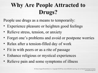 Why Are People Attracted to
Drugs?
People use drugs as a means to temporarily:
• Experience pleasure or heighten good feelings
• Relieve stress, tension, or anxiety
• Forget one’s problems and avoid or postpone worries
• Relax after a tension-filled day of work
• Fit in with peers or as a rite of passage
• Enhance religious or mystical experiences
• Relieve pain and some symptoms of illness
 