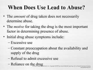 When Does Use Lead to Abuse?
• The amount of drug taken does not necessarily
determine abuse.
• The motive for taking the drug is the most important
factor in determining presence of abuse.
• Initial drug abuse symptoms include:
– Excessive use
– Constant preoccupation about the availability and
supply of the drug
– Refusal to admit excessive use
– Reliance on the drug
 