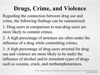 Drugs, Crime, and Violence
Regarding the connection between drug use and
crime, the following findings can be summarized:
1. Drug users in comparison to non-drug users are
more likely to commit crimes.
2. A high percentage of arrestees are often under the
influence of a drug while committing crimes.
3. A high percentage of drug users arrested for drug
use and violence are more likely to be under the
influence of alcohol and/or stimulant-types of drugs
such as cocaine, crack, and methamphetamines.
 