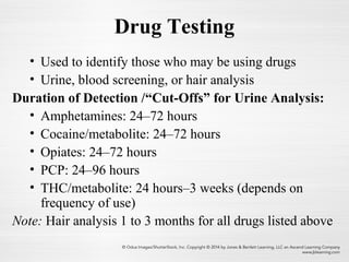 Drug Testing
• Used to identify those who may be using drugs
• Urine, blood screening, or hair analysis
Duration of Detection /“Cut-Offs” for Urine Analysis:
• Amphetamines: 24–72 hours
• Cocaine/metabolite: 24–72 hours
• Opiates: 24–72 hours
• PCP: 24–96 hours
• THC/metabolite: 24 hours–3 weeks (depends on
frequency of use)
Note: Hair analysis 1 to 3 months for all drugs listed above
 