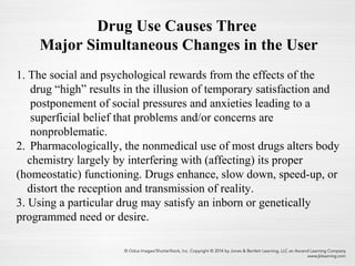 Drug Use Causes Three
Major Simultaneous Changes in the User
1. The social and psychological rewards from the effects of the
drug “high” results in the illusion of temporary satisfaction and
postponement of social pressures and anxieties leading to a
superficial belief that problems and/or concerns are
nonproblematic.
2. Pharmacologically, the nonmedical use of most drugs alters body
chemistry largely by interfering with (affecting) its proper
(homeostatic) functioning. Drugs enhance, slow down, speed-up, or
distort the reception and transmission of reality.
3. Using a particular drug may satisfy an inborn or genetically
programmed need or desire.
 