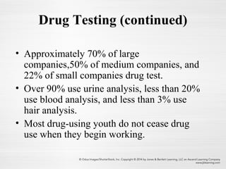 Drug Testing (continued)
• Approximately 70% of large
companies,50% of medium companies, and
22% of small companies drug test.
• Over 90% use urine analysis, less than 20%
use blood analysis, and less than 3% use
hair analysis.
• Most drug-using youth do not cease drug
use when they begin working.
 