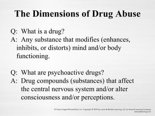 The Dimensions of Drug Abuse
Q: What is a drug?
A: Any substance that modifies (enhances,
inhibits, or distorts) mind and/or body
functioning.
Q: What are psychoactive drugs?
A: Drug compounds (substances) that affect
the central nervous system and/or alter
consciousness and/or perceptions.
 