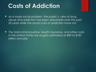 Costs of Addiction
 As a major social problem, the public’s view of drug
abuse and addiction has been debatable over the past
20 years while the social costs of addiction have not.
 The total criminal justice, health insurance, and other costs
in the United States are roughly estimated at $90 to $185
billion annually.
 
