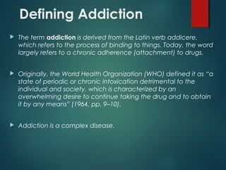 Defining Addiction
 The term addiction is derived from the Latin verb addicere,
which refers to the process of binding to things. Today, the word
largely refers to a chronic adherence (attachment) to drugs.
 Originally, the World Health Organization (WHO) defined it as “a
state of periodic or chronic intoxication detrimental to the
individual and society, which is characterized by an
overwhelming desire to continue taking the drug and to obtain
it by any means” (1964, pp. 9–10).
 Addiction is a complex disease.
 