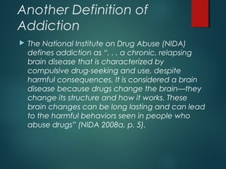 Another Definition of
Addiction
 The National Institute on Drug Abuse (NIDA)
defines addiction as “. . . a chronic, relapsing
brain disease that is characterized by
compulsive drug-seeking and use, despite
harmful consequences. It is considered a brain
disease because drugs change the brain—they
change its structure and how it works. These
brain changes can be long lasting and can lead
to the harmful behaviors seen in people who
abuse drugs” (NIDA 2008a, p. 5).
 