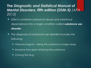 The Diagnostic and Statistical Manual of
Mental Disorders, fifth edition (DSM-5) (APA
2013)
 DSM-5 combines substance abuse and substance
dependence into a single condition called substance use
disorder.
 The diagnosis of substance use disorder includes the
following:
 Pharmacological – taking the substance in larger doses
 Excessive time spent obtaining the substance
 Craving the drug
 