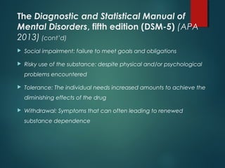 The Diagnostic and Statistical Manual of
Mental Disorders, fifth edition (DSM-5) (APA
2013) (cont’d)
 Social impairment: failure to meet goals and obligations
 Risky use of the substance: despite physical and/or psychological
problems encountered
 Tolerance: The individual needs increased amounts to achieve the
diminishing effects of the drug
 Withdrawal: Symptoms that can often leading to renewed
substance dependence
 