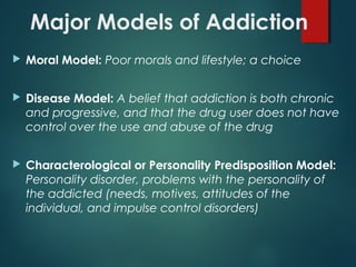 Major Models of Addiction
 Moral Model: Poor morals and lifestyle; a choice
 Disease Model: A belief that addiction is both chronic
and progressive, and that the drug user does not have
control over the use and abuse of the drug
 Characterological or Personality Predisposition Model:
Personality disorder, problems with the personality of
the addicted (needs, motives, attitudes of the
individual, and impulse control disorders)
 