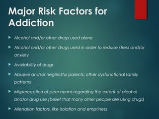 Major Risk Factors for
Addiction
 Alcohol and/or other drugs used alone
 Alcohol and/or other drugs used in order to reduce stress and/or
anxiety
 Availability of drugs
 Abusive and/or neglectful parents; other dysfunctional family
patterns
 Misperception of peer norms regarding the extent of alcohol
and/or drug use (belief that many other people are using drugs)
 Alienation factors, like isolation and emptiness
 