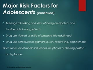 Major Risk Factors for
Adolescents (continued)
 Teenage risk-taking and view of being omnipotent and
invulnerable to drug effects
 Drug use viewed as a rite of passage into adulthood
 Drug use perceived as glamorous, fun, facilitating, and intimate
Electronic social media influences like photos of drinking posted
on MySpace
© Simone van den Berg/ShutterStock, Inc.
 