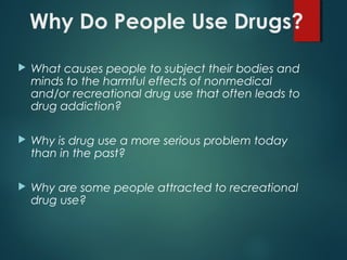 Why Do People Use Drugs?
 What causes people to subject their bodies and
minds to the harmful effects of nonmedical
and/or recreational drug use that often leads to
drug addiction?
 Why is drug use a more serious problem today
than in the past?
 Why are some people attracted to recreational
drug use?
 