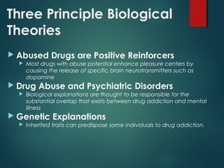 Three Principle Biological
Theories
 Abused Drugs are Positive Reinforcers
 Most drugs with abuse potential enhance pleasure centers by
causing the release of specific brain neurotransmitters such as
dopamine
 Drug Abuse and Psychiatric Disorders
 Biological explanations are thought to be responsible for the
substantial overlap that exists between drug addiction and mental
illness
 Genetic Explanations
 Inherited traits can predispose some individuals to drug addiction.
 