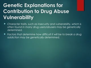 Genetic Explanations for
Contribution to Drug Abuse
Vulnerability
 Character traits, such as insecurity and vulnerability, which is
often found in many drug users/abusers may be genetically
determined.
 Factors that determine how difficult it will be to break a drug
addiction may be genetically determined.
 