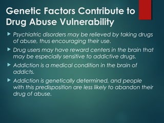 Genetic Factors Contribute to
Drug Abuse Vulnerability
 Psychiatric disorders may be relieved by taking drugs
of abuse, thus encouraging their use.
 Drug users may have reward centers in the brain that
may be especially sensitive to addictive drugs.
 Addiction is a medical condition in the brain of
addicts.
 Addiction is genetically determined, and people
with this predisposition are less likely to abandon their
drug of abuse.
 