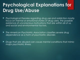 Psychological Explanations for
Drug Use/Abuse
 Psychological theories regarding drug use and addiction mostly
focus on mental or emotional states of drug users, the possible
existence of unconscious motivations that are within all of us,
and social and environmental factors.
 The American Psychiatric Association classifies severe drug
dependence as a form of psychiatric disorder.
 Drugs that are abused can cause mental conditions that mimic
major psychiatric illness.
 