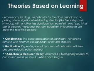 Theories Based on Learning
Humans acquire drug use behavior by the close association or
pairing of one significant reinforcing stimulus (like friendship and
intimacy) with another less significant or neutral stimulus (e.g., initial
use of alcohol, marijuana, ecstasy, cocaine). In learning to use
drugs the following occurs:
 Conditioning: The close association of significant reinforcing
stimulus with another less significant or neutral stimulus
 Habituation: Repeating certain patterns of behavior until they
become established or habitual
 “Addiction to pleasure” theory: Assumes it is biologically normal to
continue a pleasure stimulus when once begun
 