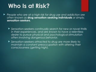 Who Is at Risk?
 People who are at a high risk for drug use and addiction are
often known as drug sensation-seeking individuals or simply,
sensation-seekers.
 Sensation-seekers continually search for new or novel thrills
in their experiences, and are known to have a relentless
desire to pursue physical and psychological stimulation
often involving dangerous behavior.
 Sensation-seekers attracted to drug are more likely to
maintain a constant preoccupation with altering their
consciousness (getting high).
 