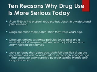 Ten Reasons Why Drug Use
Is More Serious Today
 From 1960 to the present, drug use has become a widespread
phenomenon.
 Drugs are much more potent than they were years ago.
 Drug use remains extremely popular. Drugs sales are a
multibillion-dollar-a-year business, with major influence on
many national economies.
 More so today than years ago, both licit and illicit drugs are
experimented with by youths at an increasingly younger age.
These drugs are often supplied by older siblings, friends, and
acquaintances.
 