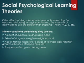 Social Psychological Learning
Theories
If the effects of drug use become personally rewarding, “or
become reinforcing through conditioning, the chances of
continuing to use are greater than stopping” (Akers 1992, p. 86).
Primary conditions determining drug use are:
 Amount of exposure to drug-using peers
 Extent of drug use in a given neighborhood
 Age of first use (exposure to drugs at younger ages results in
greater difficulty in stopping drug use)
 Frequency of drug use among peers
 