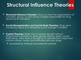 Structural Influence Theories
 Structural Influence Theories: Focus on how the organization of
a society, group, or subculture is largely responsible for drug
abuse by its members
 Social Disorganization and Social Strain Theories: Drug use is
caused by rapid and disruptive social change in society
 Control Theories: Belief that if people are left without
attachments (bonds) to other groups (family, peers, social
institutions), they have a tendency to deviate from expected
cultural values, norms, and attitudes and use drugs
 Socialization: Internal and external controls
 