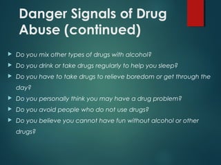 Danger Signals of Drug
Abuse (continued)
 Do you mix other types of drugs with alcohol?
 Do you drink or take drugs regularly to help you sleep?
 Do you have to take drugs to relieve boredom or get through the
day?
 Do you personally think you may have a drug problem?
 Do you avoid people who do not use drugs?
 Do you believe you cannot have fun without alcohol or other
drugs?
 