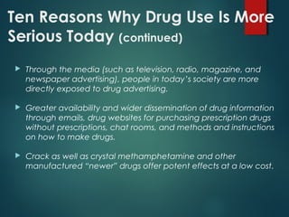 Ten Reasons Why Drug Use Is More
Serious Today (continued)
 Through the media (such as television, radio, magazine, and
newspaper advertising), people in today’s society are more
directly exposed to drug advertising.
 Greater availability and wider dissemination of drug information
through emails, drug websites for purchasing prescription drugs
without prescriptions, chat rooms, and methods and instructions
on how to make drugs.
 Crack as well as crystal methamphetamine and other
manufactured “newer” drugs offer potent effects at a low cost.
 