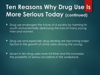 Ten Reasons Why Drug Use Is
More Serious Today (continued)
 Drug use endangers the future of a society by harming its
youth and potentially destroying the lives of many young
men and women.
 Drug use and especially drug dealing are becoming major
factors in the growth of crime rates among the young.
 Seven in ten drug users work full-time and this increases
the possibility of serious accidents in the workplace.
 