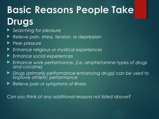 Basic Reasons People Take
Drugs
 Searching for pleasure
 Relieve pain, stress, tension, or depression
 Peer pressure
 Enhance religious or mystical experiences
 Enhance social experiences
 Enhance work performance, (i.e. amphetamine-types of drugs
and cocaine)
 Drugs (primarily performance-enhancing drugs) can be used to
improve athletic performance
 Relieve pain or symptoms of illness
Can you think of any additional reasons not listed above?
 