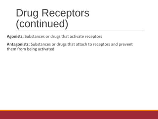 Drug Receptors
(continued)
Agonists: Substances or drugs that activate receptors
Antagonists: Substances or drugs that attach to receptors and prevent
them from being activated
 