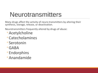 Neurotransmitters
Many drugs affect the activity of neuro-transmitters by altering their
synthesis, storage, release, or deactivation.
Neurotransmitters frequently altered by drugs of abuse:
◦Acetylcholine
◦Catecholamines
◦Serotonin
◦GABA
◦Endorphins
◦Anandamide
 