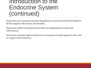 Introduction to the
Endocrine System
(continued)
Hormones are secreted into the bloodstream and carried by the blood to
all the organs and tissues of the body.
Hormones affect selected tissues that are designed to receive the
information.
Hormones may be highly selective or very general with regard to the cells
or organs they influence.
 